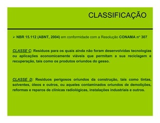 CLASSIFICAÇÃO

  NBR 15.112 (ABNT, 2004) em conformidade com a Resolução CONAMA n° 307


CLASSE C: Resíduos para os quais ainda não foram desenvolvidas tecnologias
ou aplicações economicamente viáveis que permitam a sua reciclagem e
recuperação, tais como os produtos oriundos do gesso.




CLASSE D: Resíduos perigosos oriundos da construção, tais como tintas,
solventes, óleos e outros, ou aqueles contaminados oriundos de demolições,
reformas e reparos de clínicas radiológicas, instalações industriais e outros.
 
