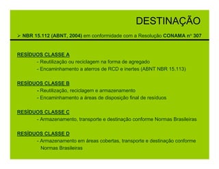 DESTINAÇÃO
  NBR 15.112 (ABNT, 2004) em conformidade com a Resolução CONAMA n° 307


RESÍDUOS CLASSE A
      - Reutilização ou reciclagem na forma de agregado
      - Encaminhamento a aterros de RCD e inertes (ABNT NBR 15.113)

RESÍDUOS CLASSE B
      - Reutilização, reciclagem e armazenamento
      - Encaminhamento a áreas de disposição final de resíduos

RESÍDUOS CLASSE C
      - Armazenamento, transporte e destinação conforme Normas Brasileiras

RESÍDUOS CLASSE D
      - Armazenamento em áreas cobertas, transporte e destinação conforme
        Normas Brasileiras
 