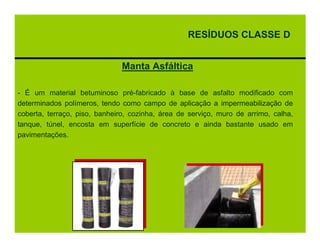RESÍDUOS CLASSE D


                               Manta Asfáltica

- É um material betuminoso pré-fabricado à base de asfalto modificado com
determinados polímeros, tendo como campo de aplicação a impermeabilização de
coberta, terraço, piso, banheiro, cozinha, área de serviço, muro de arrimo, calha,
tanque, túnel, encosta em superfície de concreto e ainda bastante usado em
pavimentações.
 