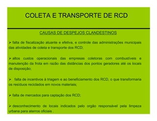 COLETA E TRANSPORTE DE RCD

                   CAUSAS DE DESPEJOS CLANDESTINOS

  falta de fiscalização atuante e efetiva, e controle das administrações municipais
das atividades de coleta e transporte dos RCD;


  altos custos operacionais das empresas coletoras com combustíveis e
manutenção da frota em razão das distâncias dos pontos geradores até os locais
de disposição;


    falta de incentivos à triagem e ao beneficiamento dos RCD, o que transformaria
os resíduos reciclados em novos materiais;


  falta de mercados para captação dos RCD;


  desconhecimento de locais indicados pelo orgão responsável pela limpeza
urbana para aterros oficiais .
 