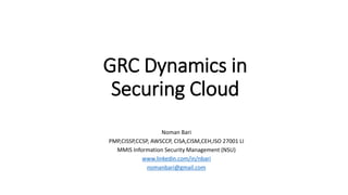 GRC Dynamics in
Securing Cloud
Noman Bari
PMP,CISSP,CCSP, AWSCCP, CISA,CISM,CEH,ISO 27001 LI
MMIS Information Security Management (NSU)
www.linkedin.com/in/nbari
nomanbari@gmail.com
 