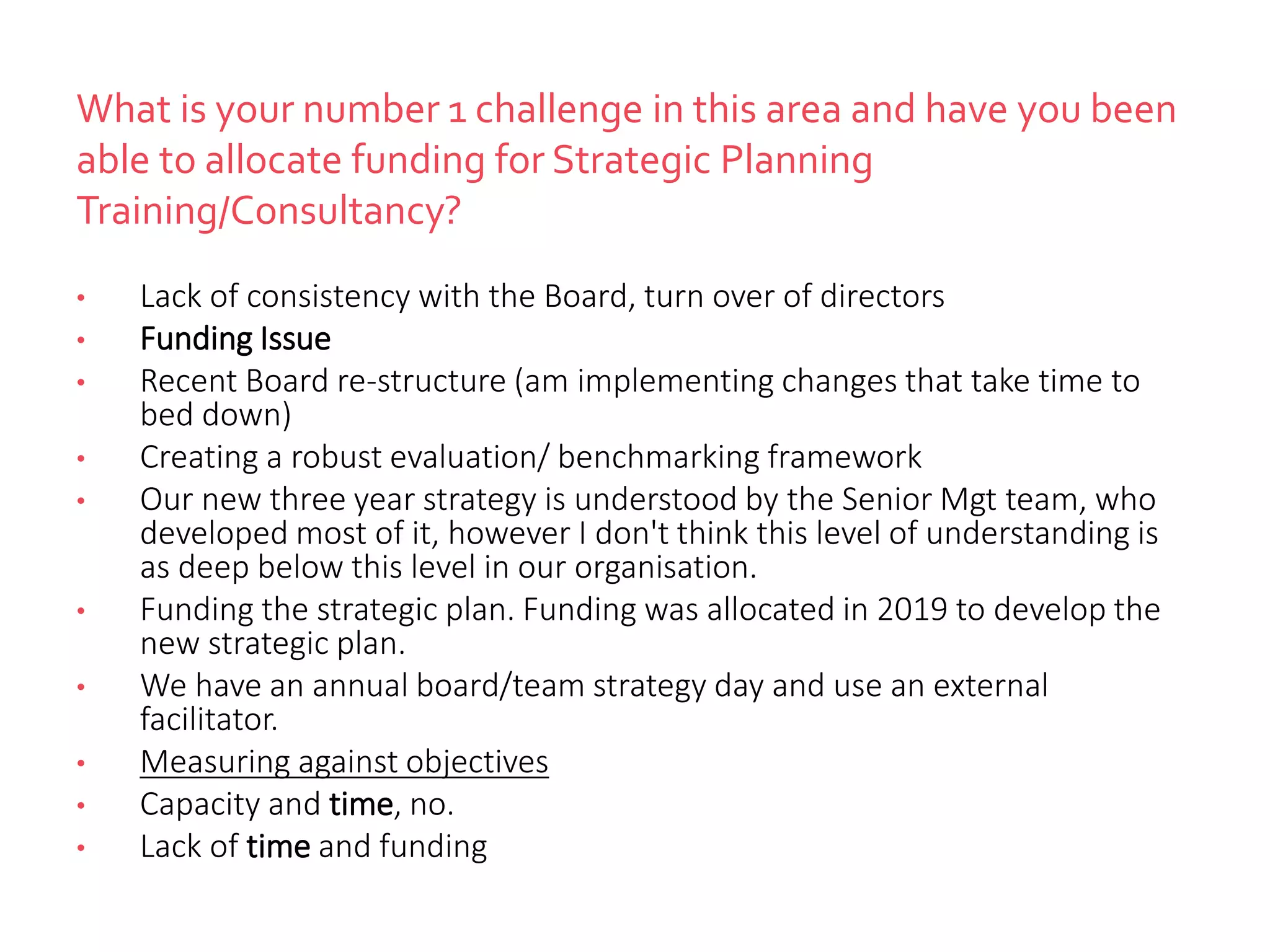What is your number 1 challenge in this area and have you been
able to allocate funding for Strategic Planning
Training/Consultancy?
• Lack of consistency with the Board, turn over of directors
• Funding Issue
• Recent Board re-structure (am implementing changes that take time to
bed down)
• Creating a robust evaluation/ benchmarking framework
• Our new three year strategy is understood by the Senior Mgt team, who
developed most of it, however I don't think this level of understanding is
as deep below this level in our organisation.
• Funding the strategic plan. Funding was allocated in 2019 to develop the
new strategic plan.
• We have an annual board/team strategy day and use an external
facilitator.
• Measuring against objectives
• Capacity and time, no.
• Lack of time and funding
 