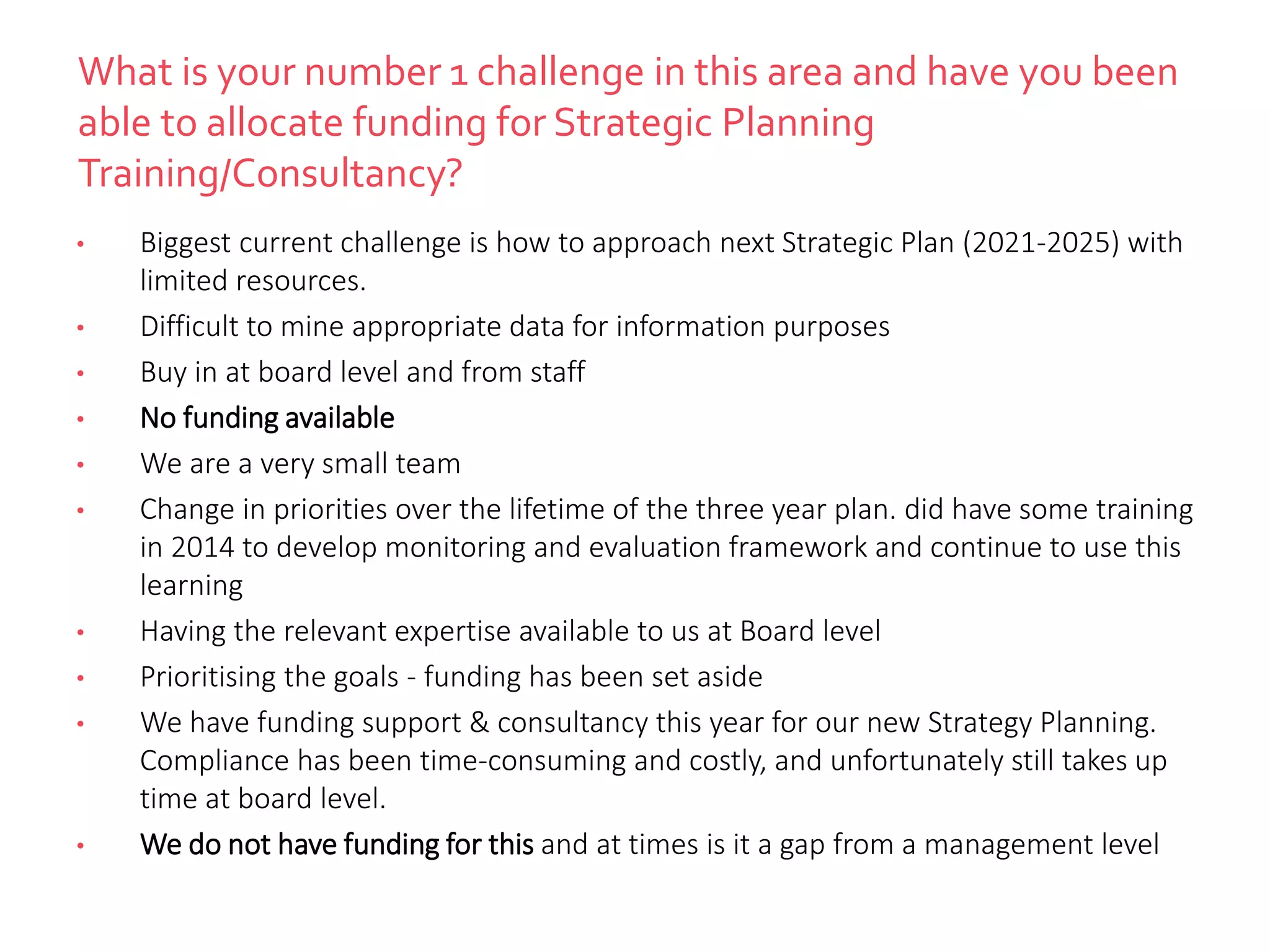 What is your number 1 challenge in this area and have you been
able to allocate funding for Strategic Planning
Training/Consultancy?
• Biggest current challenge is how to approach next Strategic Plan (2021-2025) with
limited resources.
• Difficult to mine appropriate data for information purposes
• Buy in at board level and from staff
• No funding available
• We are a very small team
• Change in priorities over the lifetime of the three year plan. did have some training
in 2014 to develop monitoring and evaluation framework and continue to use this
learning
• Having the relevant expertise available to us at Board level
• Prioritising the goals - funding has been set aside
• We have funding support & consultancy this year for our new Strategy Planning.
Compliance has been time-consuming and costly, and unfortunately still takes up
time at board level.
• We do not have funding for this and at times is it a gap from a management level
 