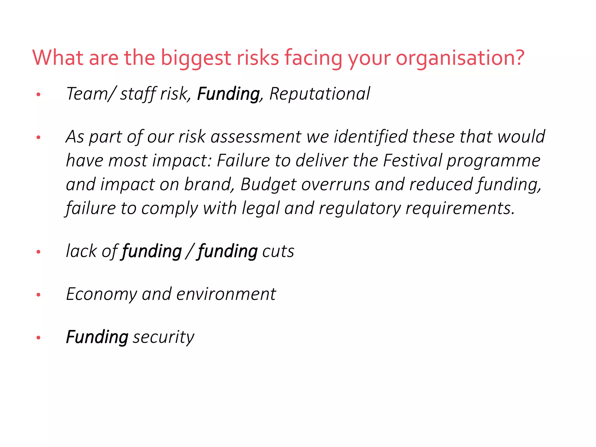 What are the biggest risks facing your organisation?
• Team/ staff risk, Funding, Reputational
• As part of our risk assessment we identified these that would
have most impact: Failure to deliver the Festival programme
and impact on brand, Budget overruns and reduced funding,
failure to comply with legal and regulatory requirements.
• lack of funding / funding cuts
• Economy and environment
• Funding security
 