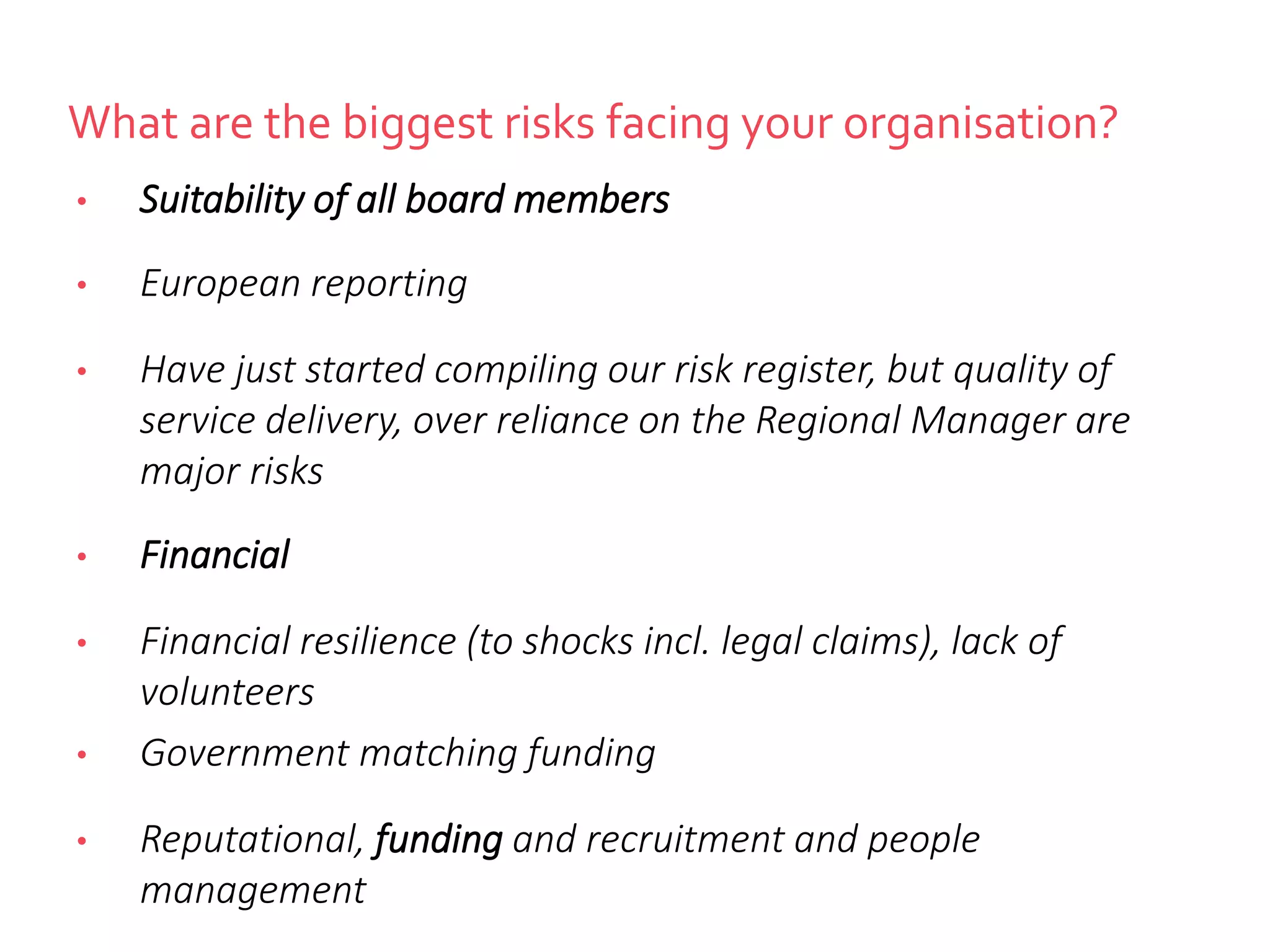 What are the biggest risks facing your organisation?
• Suitability of all board members
• European reporting
• Have just started compiling our risk register, but quality of
service delivery, over reliance on the Regional Manager are
major risks
• Financial
• Financial resilience (to shocks incl. legal claims), lack of
volunteers
• Government matching funding
• Reputational, funding and recruitment and people
management
 