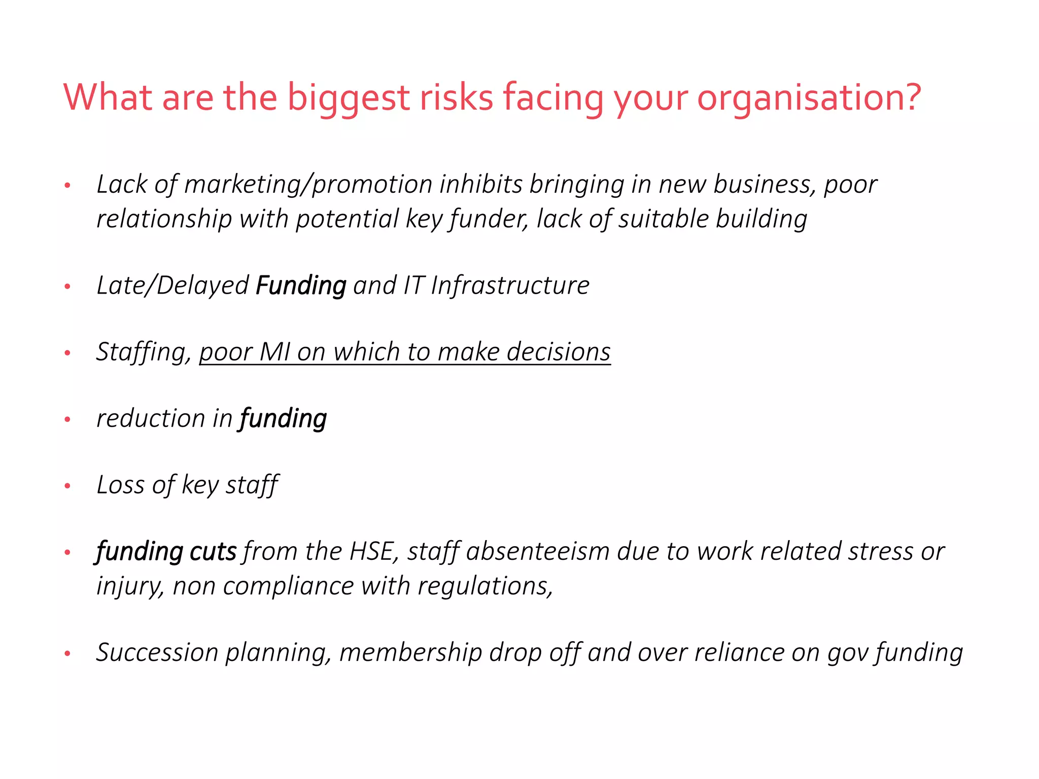 What are the biggest risks facing your organisation?
• Lack of marketing/promotion inhibits bringing in new business, poor
relationship with potential key funder, lack of suitable building
• Late/Delayed Funding and IT Infrastructure
• Staffing, poor MI on which to make decisions
• reduction in funding
• Loss of key staff
• funding cuts from the HSE, staff absenteeism due to work related stress or
injury, non compliance with regulations,
• Succession planning, membership drop off and over reliance on gov funding
 