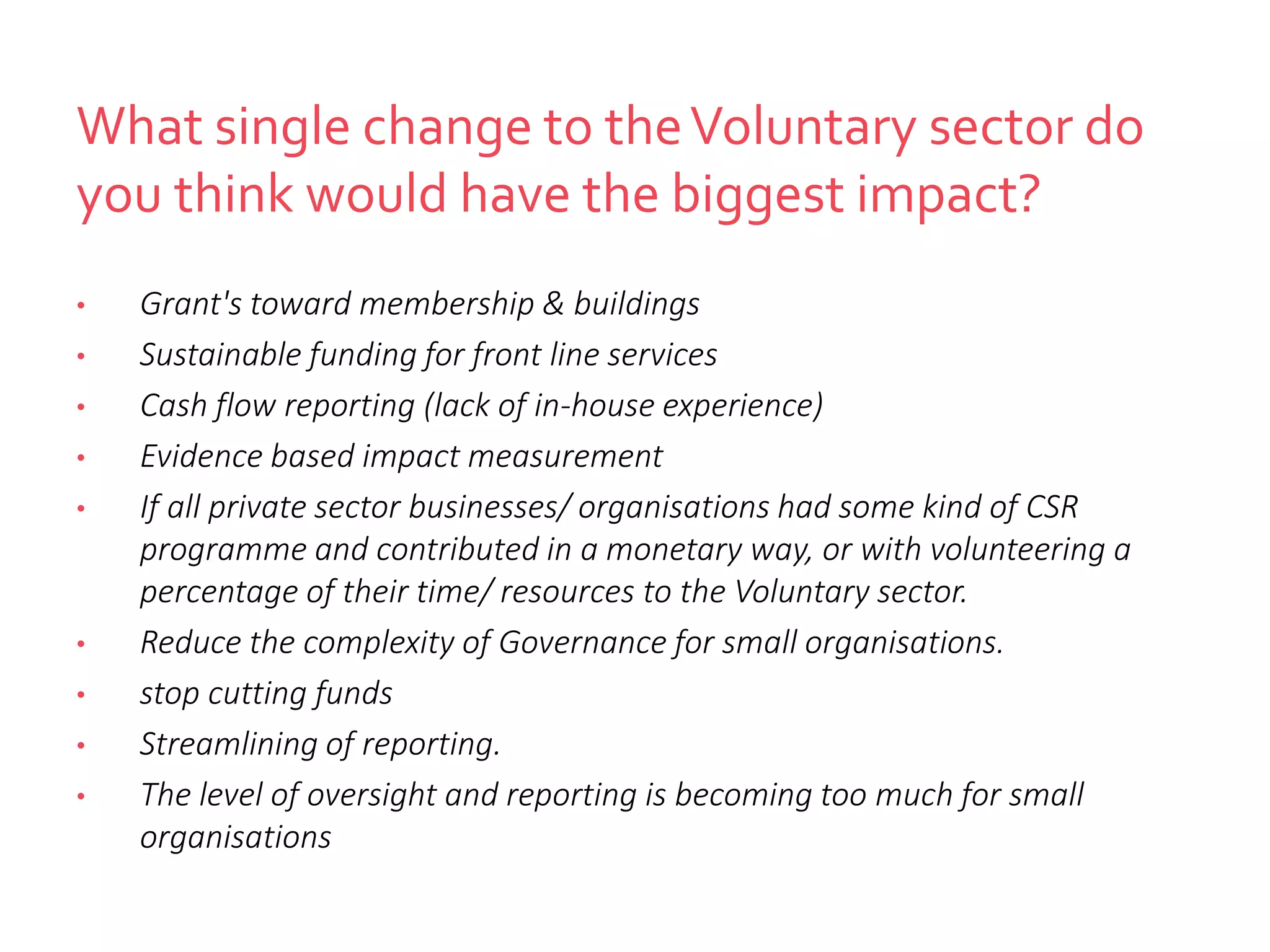 What single change to theVoluntary sector do
you think would have the biggest impact?
• Grant's toward membership & buildings
• Sustainable funding for front line services
• Cash flow reporting (lack of in-house experience)
• Evidence based impact measurement
• If all private sector businesses/ organisations had some kind of CSR
programme and contributed in a monetary way, or with volunteering a
percentage of their time/ resources to the Voluntary sector.
• Reduce the complexity of Governance for small organisations.
• stop cutting funds
• Streamlining of reporting.
• The level of oversight and reporting is becoming too much for small
organisations
 