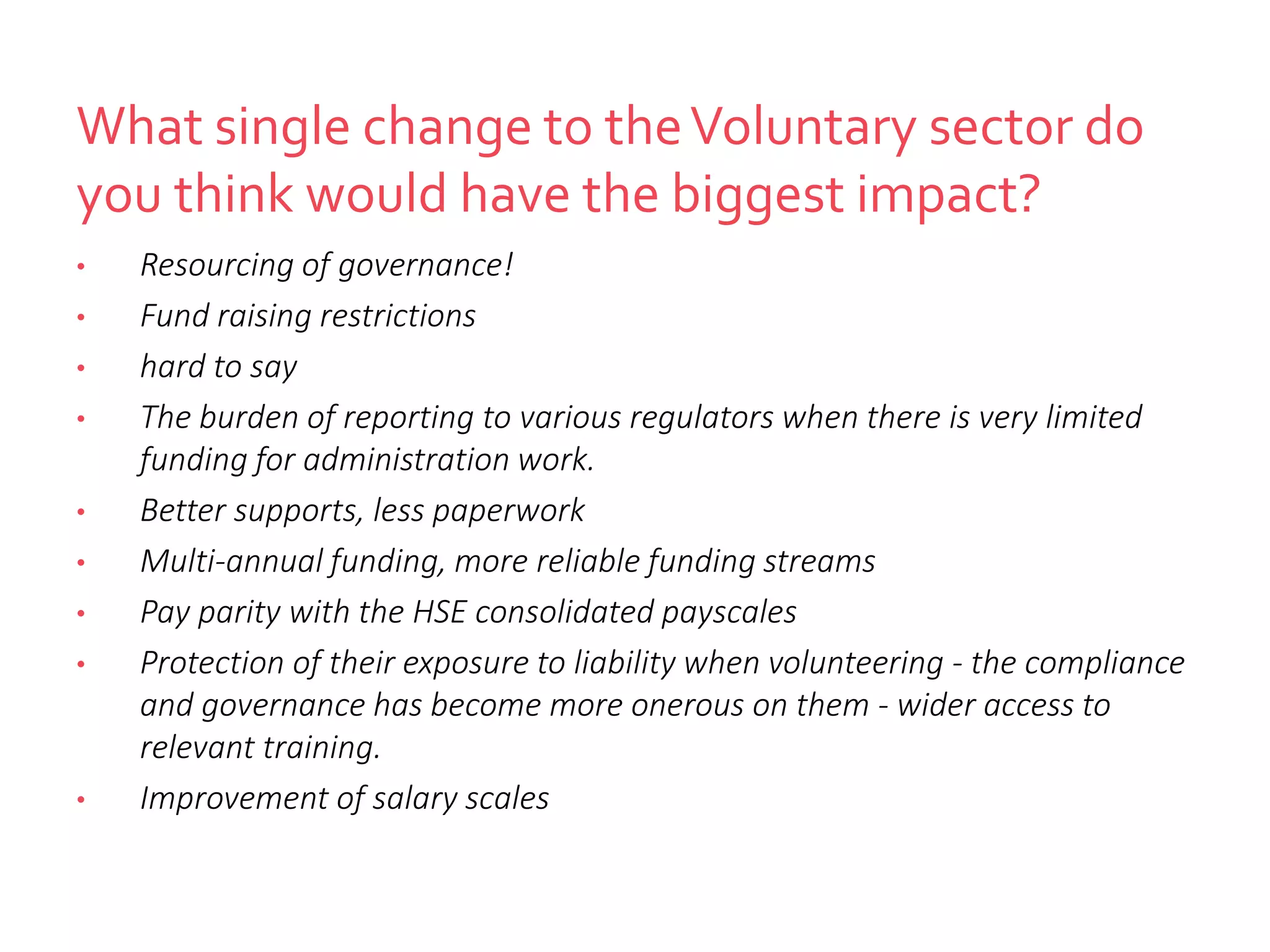 What single change to theVoluntary sector do
you think would have the biggest impact?
• Resourcing of governance!
• Fund raising restrictions
• hard to say
• The burden of reporting to various regulators when there is very limited
funding for administration work.
• Better supports, less paperwork
• Multi-annual funding, more reliable funding streams
• Pay parity with the HSE consolidated payscales
• Protection of their exposure to liability when volunteering - the compliance
and governance has become more onerous on them - wider access to
relevant training.
• Improvement of salary scales
 