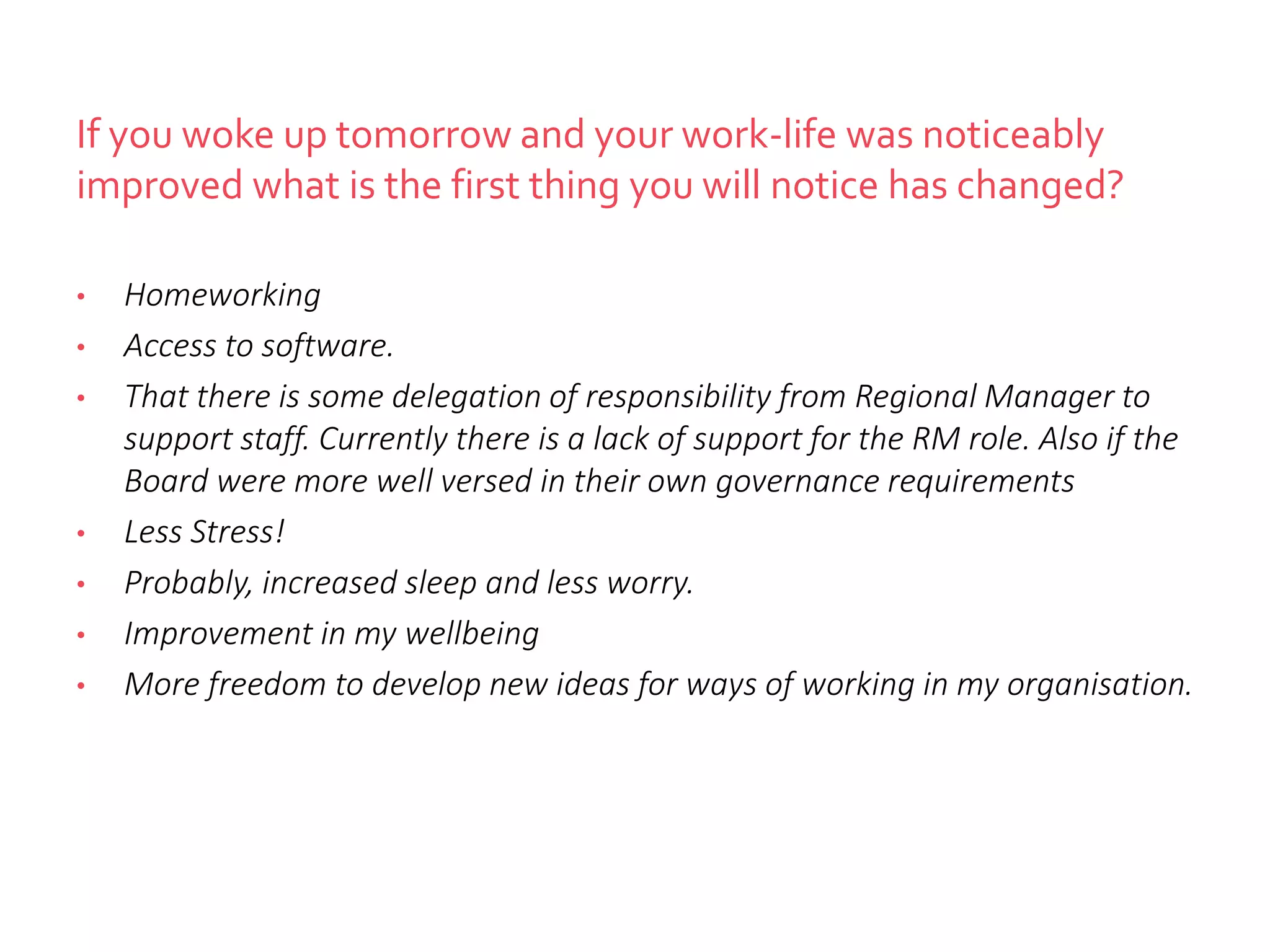 If you woke up tomorrow and your work-life was noticeably
improved what is the first thing you will notice has changed?
• Homeworking
• Access to software.
• That there is some delegation of responsibility from Regional Manager to
support staff. Currently there is a lack of support for the RM role. Also if the
Board were more well versed in their own governance requirements
• Less Stress!
• Probably, increased sleep and less worry.
• Improvement in my wellbeing
• More freedom to develop new ideas for ways of working in my organisation.
 