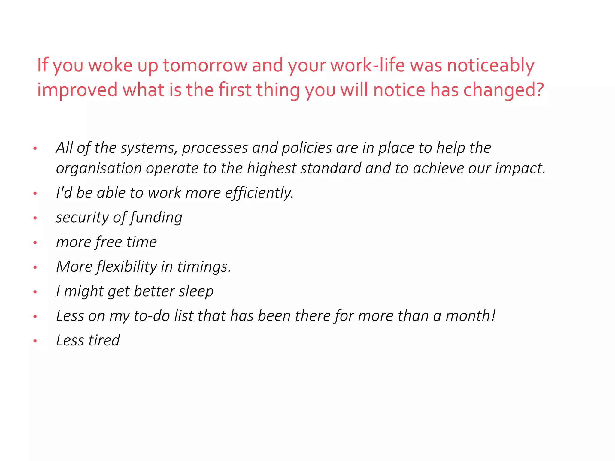 If you woke up tomorrow and your work-life was noticeably
improved what is the first thing you will notice has changed?
• All of the systems, processes and policies are in place to help the
organisation operate to the highest standard and to achieve our impact.
• I'd be able to work more efficiently.
• security of funding
• more free time
• More flexibility in timings.
• I might get better sleep
• Less on my to-do list that has been there for more than a month!
• Less tired
 