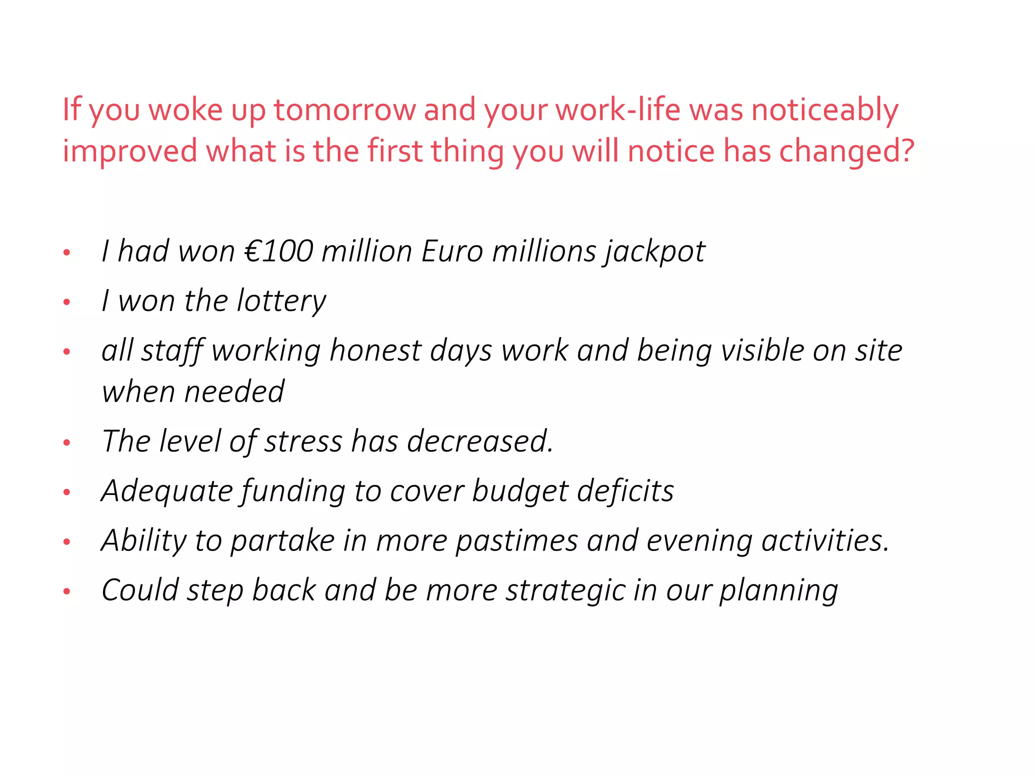 If you woke up tomorrow and your work-life was noticeably
improved what is the first thing you will notice has changed?
• I had won €100 million Euro millions jackpot
• I won the lottery
• all staff working honest days work and being visible on site
when needed
• The level of stress has decreased.
• Adequate funding to cover budget deficits
• Ability to partake in more pastimes and evening activities.
• Could step back and be more strategic in our planning
 