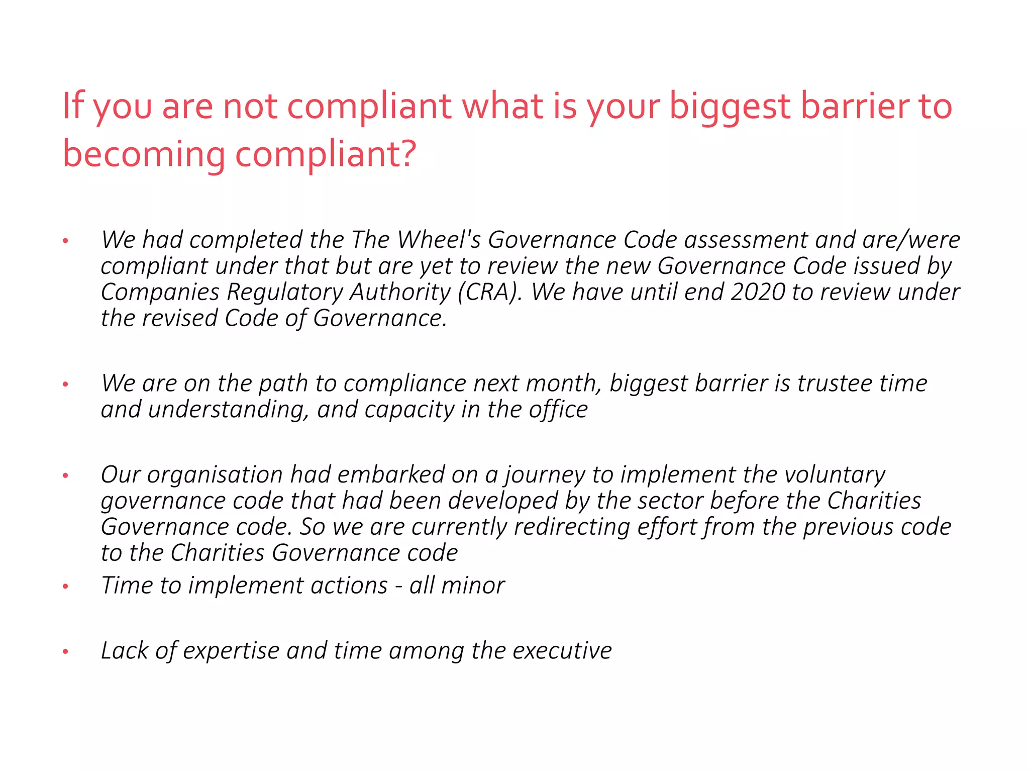 If you are not compliant what is your biggest barrier to
becoming compliant?
• We had completed the The Wheel's Governance Code assessment and are/were
compliant under that but are yet to review the new Governance Code issued by
Companies Regulatory Authority (CRA). We have until end 2020 to review under
the revised Code of Governance.
• We are on the path to compliance next month, biggest barrier is trustee time
and understanding, and capacity in the office
• Our organisation had embarked on a journey to implement the voluntary
governance code that had been developed by the sector before the Charities
Governance code. So we are currently redirecting effort from the previous code
to the Charities Governance code
• Time to implement actions - all minor
• Lack of expertise and time among the executive
 