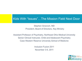 Kids With “Issues”…The Mission Field Next Door

                      Stephen Grcevich, MD
             President, Board of Directors, Key Ministry

Assistant Professor of Psychiatry, Northeast Ohio Medical University
     Senior Clinical Instructor, Child and Adolescent Psychiatry
       Case Western Reserve University School of Medicine

                       Inclusion Fusion 2011
                        November 3-5, 2011
 