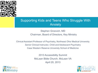Supporting Kids and Teens Who Struggle With
                      Anxiety
                      Stephen Grcevich, MD
              Chairman, Board of Directors, Key Ministry

Clinical Assistant Professor of Psychiatry, Northeast Ohio Medical University
         Senior Clinical Instructor, Child and Adolescent Psychiatry
           Case Western Reserve University School of Medicine


                     2013 Accessibility Summit
                  McLean Bible Church, McLean VA
                          April 20, 2013
 