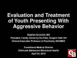 Evaluation and Treatment
of Youth Presenting With
Aggressive Behavior
Stephen Grcevich, MD
President, Family Center by the Falls, Chagrin Falls OH
Clinical Associate Professor of Psychiatry, NEOMED
Transitional Medical Director
Child and Adolescent Behavioral Health
April 24, 2019
 