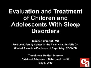 Evaluation and Treatment
of Children and
Adolescents With Sleep
Disorders
Stephen Grcevich, MD
President, Family Center by the Falls, Chagrin Falls OH
Clinical Associate Professor of Psychiatry, NEOMED
Transitional Medical Director
Child and Adolescent Behavioral Health
May 8, 2019
 