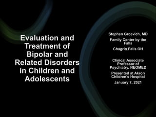 Evaluation and
Treatment of
Bipolar and
Related Disorders
in Children and
Adolescents
Stephen Grcevich, MD
Family Center by the
Falls
Chagrin Falls OH
Clinical Associate
Professor of
Psychiatry, NEOMED
Presented at Akron
Children’s Hospital
January 7, 2021
 