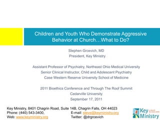 Children and Youth Who Demonstrate Aggressive
                        Behavior at Church…What to Do?
                                      Stephen Grcevich, MD
                                      President, Key Ministry


               Assistant Professor of Psychiatry, Northeast Ohio Medical University
                    Senior Clinical Instructor, Child and Adolescent Psychiatry
                       Case Western Reserve University School of Medicine


                    2011 Bioethics Conference and Through The Roof Summit
                                       Cedarville University
                                       September 17, 2011

Key Ministry, 8401 Chagrin Road, Suite 14B, Chagrin Falls, OH 44023
Phone: (440) 543-3400,                  E-mail: steve@keyministry.org
Web: www.keyministry.org                Twitter: @drgrcevich
 