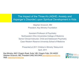 The Impact of the Three A’s (ADHD, Anxiety and
           Asperger’s Disorder) upon Spiritual Development in Kids

                                   Stephen Grcevich, MD
                             President, Key Ministry Foundation

                               Assistant Professor of Psychiatry
                    Northeastern Ohio Universities College of Medicine
                  Senior Clinical Instructor, Child and Adolescent Psychiatry
                   Case Western Reserve University School of Medicine

                      Presented at 2011 Children’s Ministry Telesummit
                                        April, 2011
Key Ministry, 8401 Chagrin Road, Suite 14B, Chagrin Falls, OH 44023
Stephen Grcevich, MD, President (440) 543-3400,steve@keyministry.org
Web: www.keyministry.org
 