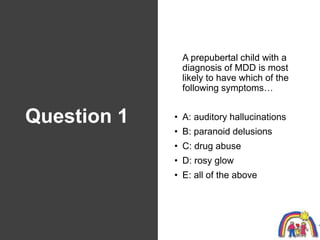Question 1
A prepubertal child with a
diagnosis of MDD is most
likely to have which of the
following symptoms…
• A: audito...