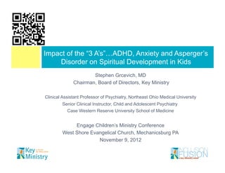 Impact of the “3 A’s”…ADHD, Anxiety and Asperger’s
    Disorder on Spiritual Development in Kids
                      Stephen Grcevich, MD
              Chairman, Board of Directors, Key Ministry

Clinical Assistant Professor of Psychiatry, Northeast Ohio Medical University
        Senior Clinical Instructor, Child and Adolescent Psychiatry
           Case Western Reserve University School of Medicine


             Engage Children’s Ministry Conference
        West Shore Evangelical Church, Mechanicsburg PA
                      November 9, 2012
 