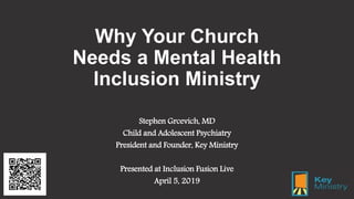 Why Your Church
Needs a Mental Health
Inclusion Ministry
Stephen Grcevich, MD
Child and Adolescent Psychiatry
President and Founder, Key Ministry
Presented at Inclusion Fusion Live
April 5, 2019
 