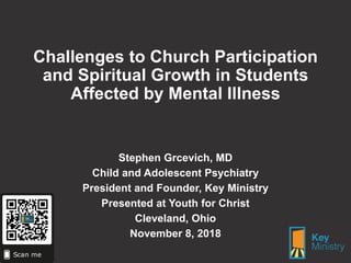 Challenges to Church Participation
and Spiritual Growth in Students
Affected by Mental Illness
Stephen Grcevich, MD
Child and Adolescent Psychiatry
President and Founder, Key Ministry
Presented at Youth for Christ
Cleveland, Ohio
November 8, 2018
 