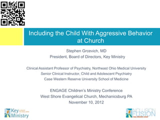 Including the Child With Aggressive Behavior
                   at Church
                        Stephen Grcevich, MD
               President, Board of Directors, Key Ministry

Clinical Assistant Professor of Psychiatry, Northeast Ohio Medical University
         Senior Clinical Instructor, Child and Adolescent Psychiatry
           Case Western Reserve University School of Medicine


             ENGAGE Children’s Ministry Conference
        West Shore Evangelical Church, Mechanicsburg PA
                      November 10, 2012
 