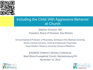 Stephen Grcevich, MD
President, Board of Directors, Key Ministry
Clinical Assistant Professor of Psychiatry, Northeast Ohio Medical University
Senior Clinical Instructor, Child and Adolescent Psychiatry
Case Western Reserve University School of Medicine
ENGAGE Children’s Ministry Conference
West Shore Evangelical Church, Mechanicsburg PA
November 10, 2012
Including the Child With Aggressive Behavior
at Church
 