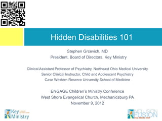 Hidden Disabilities 101
                        Stephen Grcevich, MD
               President, Board of Directors, Key Ministry

Clinical Assistant Professor of Psychiatry, Northeast Ohio Medical University
         Senior Clinical Instructor, Child and Adolescent Psychiatry
           Case Western Reserve University School of Medicine


             ENGAGE Children‟s Ministry Conference
        West Shore Evangelical Church, Mechanicsburg PA
                      November 9, 2012
 