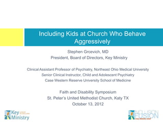 Including Kids at Church Who Behave
                    Aggressively
                       Stephen Grcevich, MD
              President, Board of Directors, Key Ministry

Clinical Assistant Professor of Psychiatry, Northeast Ohio Medical University
        Senior Clinical Instructor, Child and Adolescent Psychiatry
           Case Western Reserve University School of Medicine


                   Faith and Disability Symposium
            St. Peter’s United Methodist Church, Katy TX
                          October 13, 2012
 
