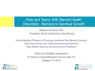 Kids and Teens With Mental Health Disorders…
          Barriers to Spiritual Growth
                       Stephen Grcevich, MD
              President, Board of Directors, Key Ministry

Clinical Assistant Professor of Psychiatry, Northeast Ohio Medical University
        Senior Clinical Instructor, Child and Adolescent Psychiatry
           Case Western Reserve University School of Medicine


                   Faith and Disability Symposium
            St. Peter’s United Methodist Church, Katy TX
                          October 13, 2012
 