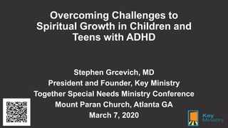 Overcoming Challenges to
Spiritual Growth in Children and
Teens with ADHD
Stephen Grcevich, MD
President and Founder, Key Ministry
Together Special Needs Ministry Conference
Mount Paran Church, Atlanta GA
March 7, 2020
 