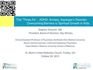The “Three A‟s”…ADHD, Anxiety, Asperger‟s Disorder:
Overcoming Barriers to Spiritual Growth in Kids
Stephen Grcevich, MD
President, Board of Directors, Key Ministry
Clinical Assistant Professor of Psychiatry, Northeast Ohio Medical University
Senior Clinical Instructor, Child and Adolescent Psychiatry
Case Western Reserve University School of Medicine

St. Mark‟s United Methodist Church, Findlay, OH
October 20, 2013

 