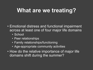 What are we treating?
• Emotional distress and functional impairment
across at least one of four major life domains
• Scho...