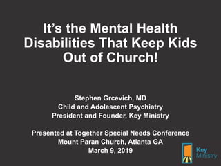 It’s the Mental Health
Disabilities That Keep Kids
Out of Church!
Stephen Grcevich, MD
Child and Adolescent Psychiatry
President and Founder, Key Ministry
Presented at Together Special Needs Conference
Mount Paran Church, Atlanta GA
March 9, 2019
 