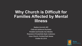 Why Church is Difficult for
Families Affected by Mental
Illness
Stephen Grcevich, MD
Child and Adolescent Psychiatry
President and Founder, Key Ministry
Presented at Wonderfully Made Conference
Grace Church, Overland Park, Kansas
October 26, 2018
 