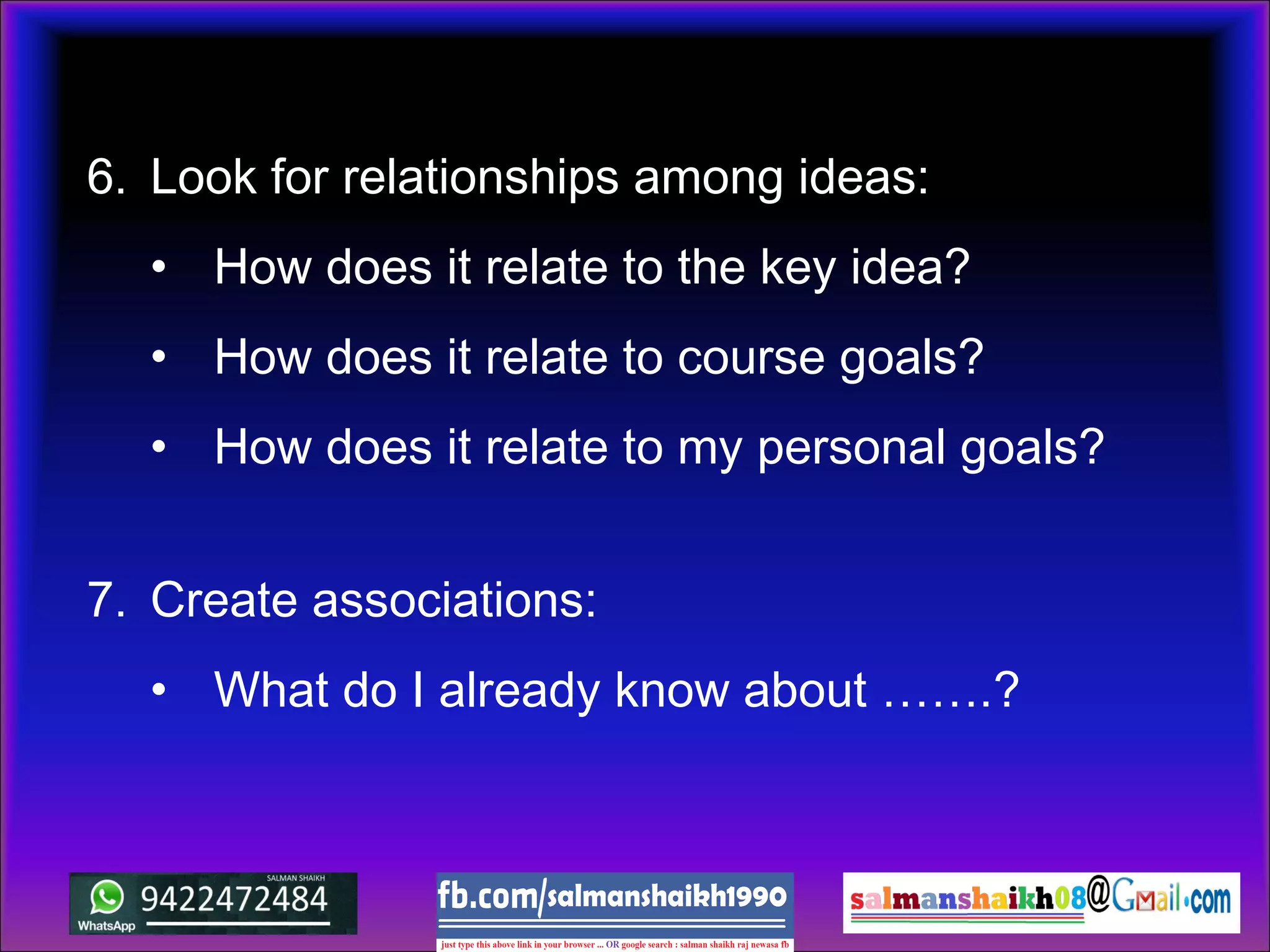 6. Look for relationships among ideas:
• How does it relate to the key idea?
• How does it relate to course goals?
• How does it relate to my personal goals?
7. Create associations:
• What do I already know about …….?
 