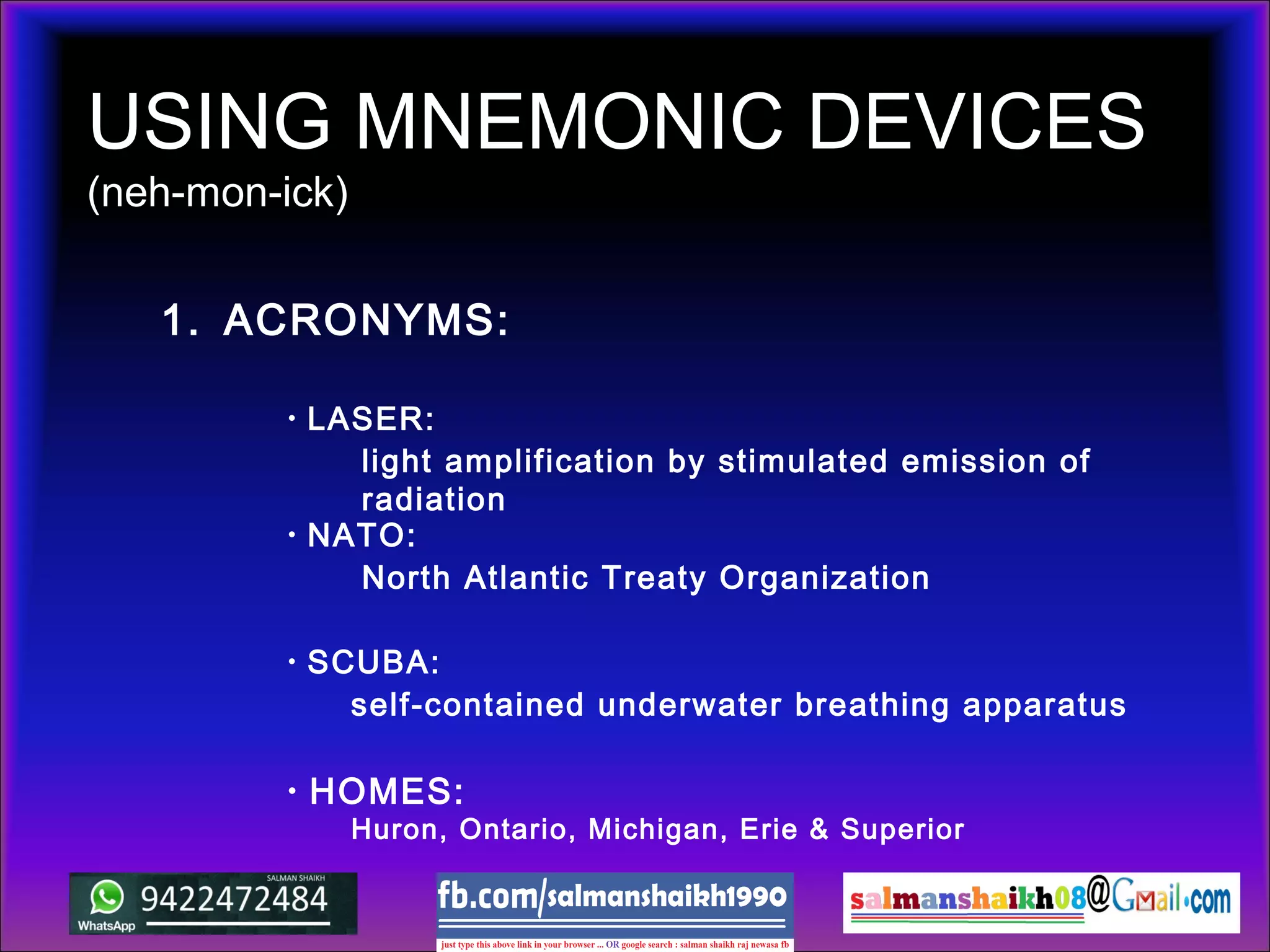 USING MNEMONIC DEVICES
(neh-mon-ick)
1. ACRONYMS:
• SCUBA:
• NATO:
• LASER:
self-contained underwater breathing apparatus
North Atlantic Treaty Organization
light amplification by stimulated emission of
radiation
• HOMES:
Huron, Ontario, Michigan, Erie & Superior
 