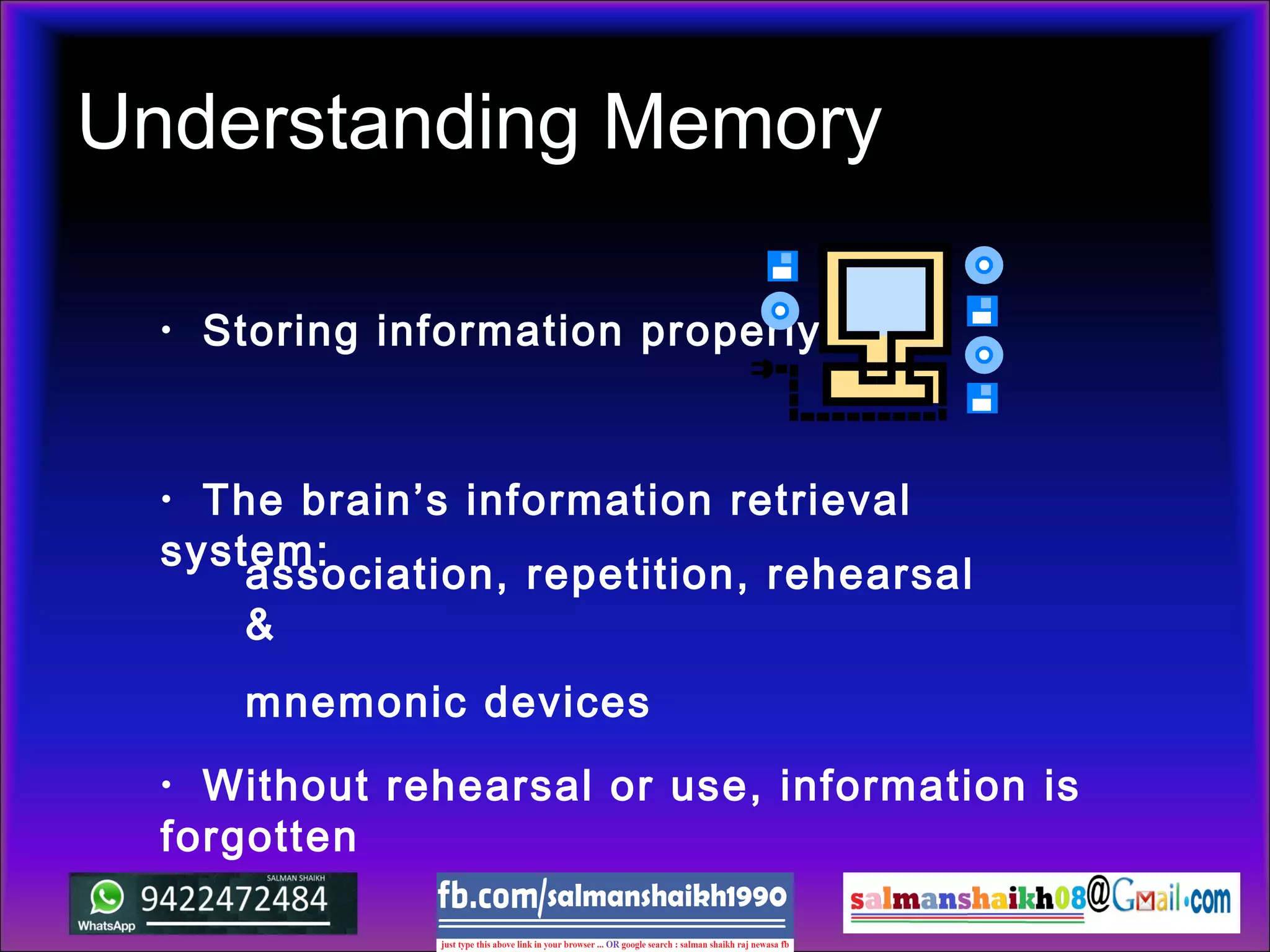 Understanding Memory
• Storing information properly:
• Without rehearsal or use, information is
forgotten
• The brain’s information retrieval
system:
association, repetition, rehearsal
&
mnemonic devices
 
