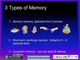 3 Types of Memory
1. Sensory memory: gathered from 5 senses
2. Short-term (working) memory: limited to 5 – 9
separate facts
3. Long-term memory: you can store & retrieve
anything.
 