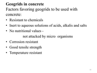 Geogrids in concrete
Factors favoring geogrids to be used with
concrete:
• Resistant to chemicals
• Inert to aqueous solutions of acids, alkalis and salts
• No nutritional values -
not attacked by micro organisms
• Corrosion resistant
• Good tensile strength
• Temperature resistant
10
 