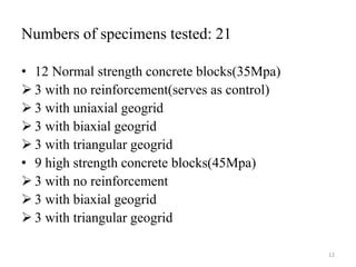 Numbers of specimens tested: 21
• 12 Normal strength concrete blocks(35Mpa)
 3 with no reinforcement(serves as control)
 3 with uniaxial geogrid
 3 with biaxial geogrid
 3 with triangular geogrid
• 9 high strength concrete blocks(45Mpa)
 3 with no reinforcement
 3 with biaxial geogrid
 3 with triangular geogrid
12
 