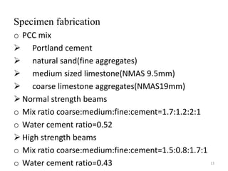 Specimen fabrication
o PCC mix
 Portland cement
 natural sand(fine aggregates)
 medium sized limestone(NMAS 9.5mm)
 coarse limestone aggregates(NMAS19mm)
 Normal strength beams
o Mix ratio coarse:medium:fine:cement=1.7:1.2:2:1
o Water cement ratio=0.52
 High strength beams
o Mix ratio coarse:medium:fine:cement=1.5:0.8:1.7:1
o Water cement ratio=0.43 13
 