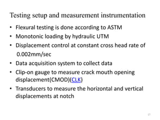 Testing setup and measurement instrumentation
• Flexural testing is done according to ASTM
• Monotonic loading by hydraulic UTM
• Displacement control at constant cross head rate of
0.002mm/sec
• Data acquisition system to collect data
• Clip-on gauge to measure crack mouth opening
displacement(CMOD)(CLK)
• Transducers to measure the horizontal and vertical
displacements at notch
17
 