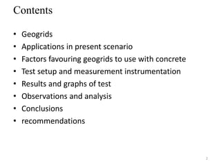 Contents
• Geogrids
• Applications in present scenario
• Factors favouring geogrids to use with concrete
• Test setup and measurement instrumentation
• Results and graphs of test
• Observations and analysis
• Conclusions
• recommendations
2
 
