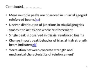 Continued………….
• More multiple peaks are observed in uniaxial geogrid
reinforced beams(CLK)
• Uneven distribution of junctions in triaxial geogrids
causes it to act as one whole reinforcement
• Single peak is observed in triaxial reinforced beams
• Change in post peak behavior of triaxial high strength
beam indicates(clk)
• ‘correlation between concrete strength and
mechanical characteristics of reinforcement’
31
 