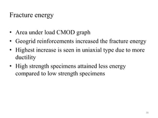 Fracture energy
• Area under load CMOD graph
• Geogrid reinforcements increased the fracture energy
• Highest increase is seen in uniaxial type due to more
ductility
• High strength specimens attained less energy
compared to low strength specimens
38
 