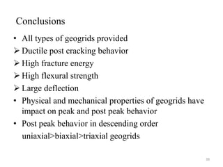 Conclusions
• All types of geogrids provided
 Ductile post cracking behavior
 High fracture energy
 High flexural strength
 Large deflection
• Physical and mechanical properties of geogrids have
impact on peak and post peak behavior
• Post peak behavior in descending order
uniaxial>biaxial>triaxial geogrids
39
 