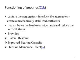 Functioning of geogrids(CLk)
• capture the aggregates - interlock the aggregates -
create a mechanically stabilized earthwork
• redistributes the load over wider area and reduce the
vertical stress
• Provides
 Lateral Restraint
 Improved Bearing Capacity
 Tension Membrane Effect(clk)
4
 